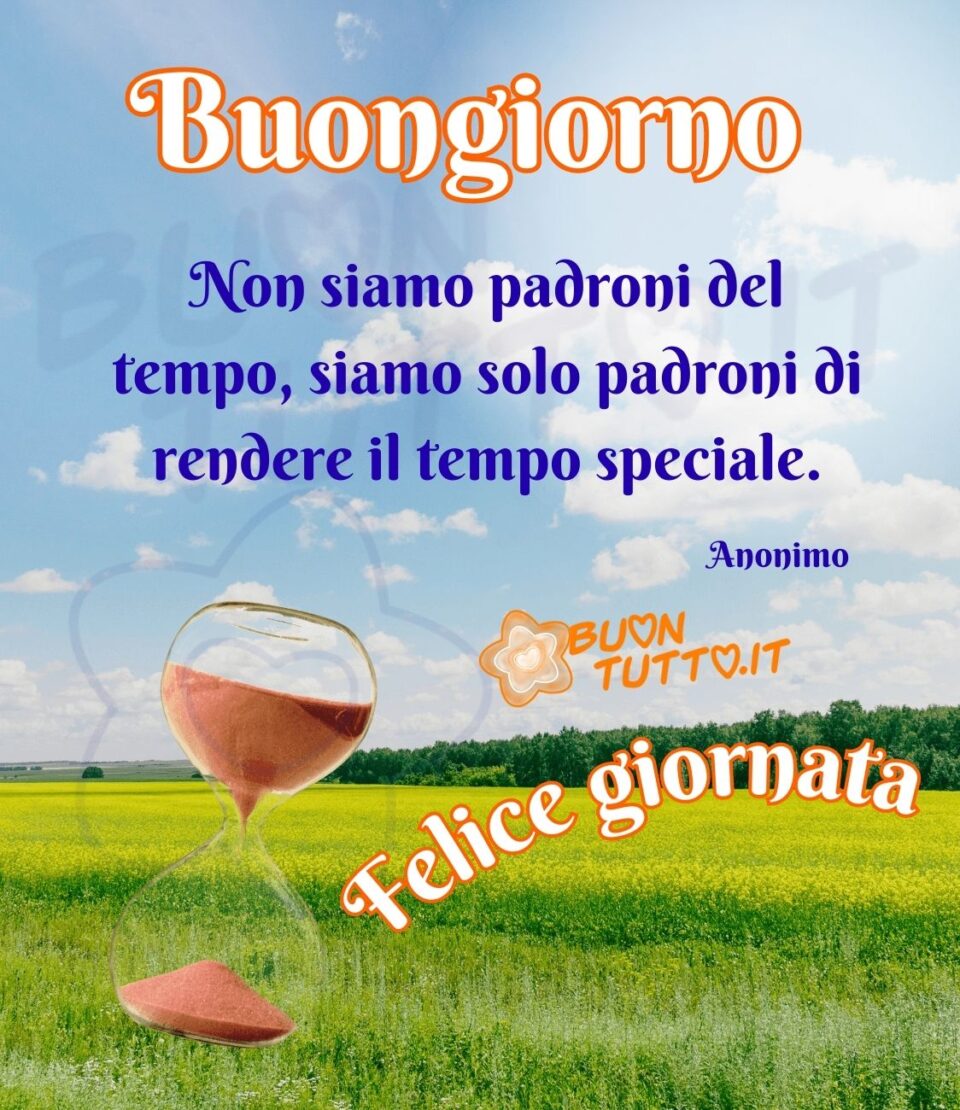 immagini-buongiorno-con-frasi-non-siamo-padroni-del-tempo-siamo-solo-padroni-di-rendere-il-tempo-speciale-felice-giornata-buontutto Foto di un bellissimo prato di fiori gialli con un cielo terso, alla fine del prato c'è un bosco con dei meravigliosi alberi rigogliosi. In primo piano nell'immagine a destra c'è inserita una clessidra con la sabbia di colore rosso-marrone che sta scendendo piano piano. Nella parte alta dell'immagine di colore bianco con contorno arancione c'è scritto Buongiorno e nella parte bassa in forma semicircolare c'è scritto Felice giornata. Nel centro dell'immagine con un carattere elegante di colore azzurro c'è scritto Non siamo padroni del tempo, siamo solo padroni di rendere il tempo speciale. Anonimo. Un'immagine che trasmette gioia di vivere e incoraggia a realizzare i propri progetti da scaricare gratis e condividere con amici parenti gruppi tramite WhatsApp Facebook Twitter Pinterest Telegram Instagram autore buontutto.it