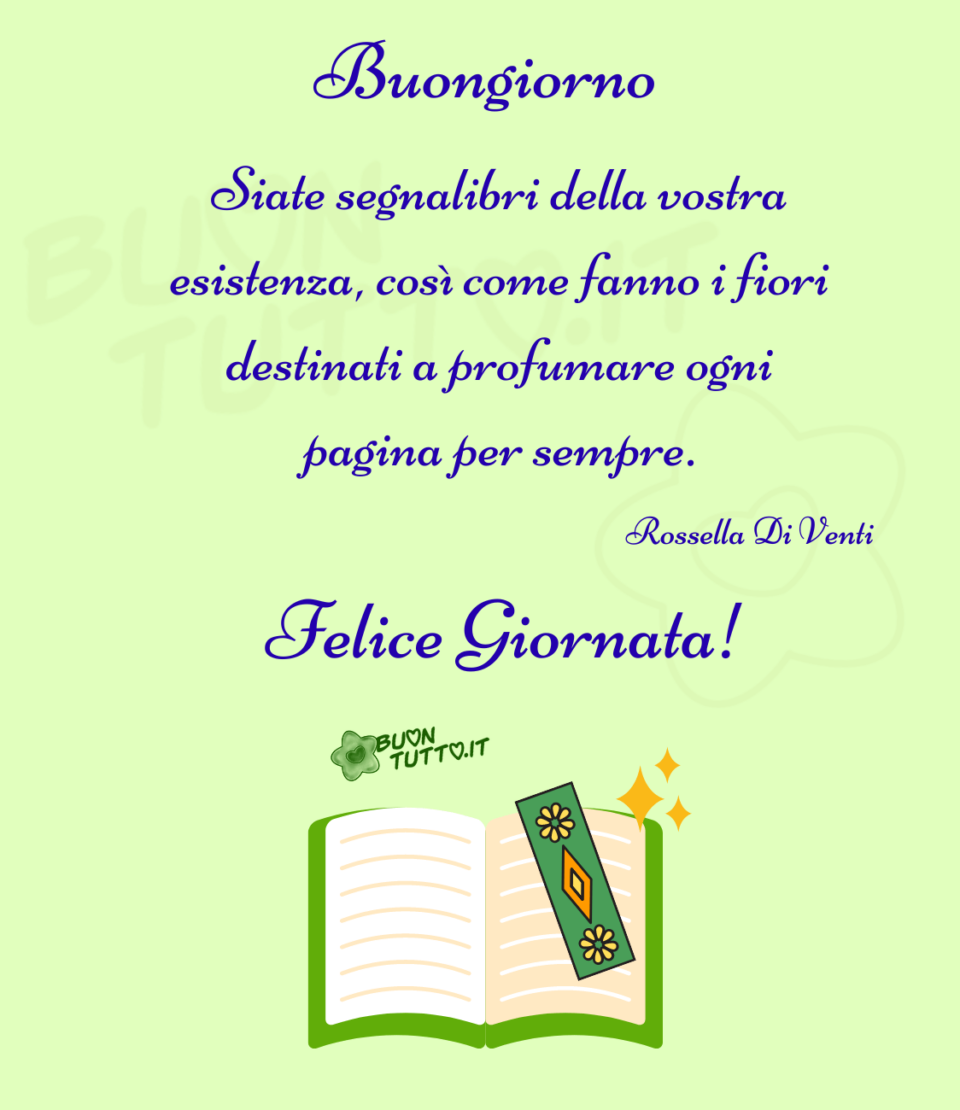 immagini-buongiorno-con-citazioni-siate-segnalibri-della-vostra-esistenza-come-fanno-i-fiori-destinati-a-profumare-ogni-pagina-per-sempre-rossella-di-venti-buontutto Disegno su uno sfondo di un delicato verde chiaro, di un libro aperto con il bordo della copertina di colore verde, sopra la pagina destra c'è appoggiato un segnalibro di colore verde, decorato con un rombo arancione e un altro all'interno più piccolo di colore giallo e due margheritine gialle, nell'angolo in alto a destra del libro ci sono tre stelle a punta una più grande e due più piccole di colore giallo. Nella parte alta dell'immagine c'è scritto in un carattere corsivo elegante Buongiorno Siate segnalibri della vostra esistenza, così come fanno i fiori destinati a profumare ogni pagina per sempre. Rossella Di Venti felice giornata con un punto esclamativo di colore bianco da scaricare gratis e condividere con amici parenti gruppi tramite WhatsApp Facebook Twitter Pinterest Telegram Instagram autore buontutto.it
