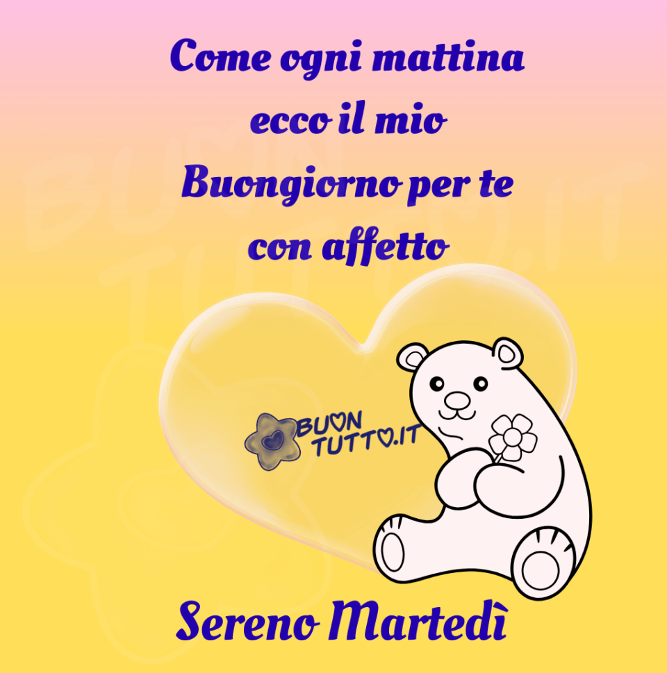 immagini-buon-sereno-martedì-buongiorno-con-affetto-ogni-mattina-da-scaricare-gratis-orsetto-fiore-cuore-buontutto Su un meraviglioso sfondo dalle sfumature colore giallo e rosa tenue c'è disegnato un dolcissimo orsetto dal visino dolce di colore bianco che sta tenendo tra le zampine un fiore; dietro di esso c'è un grande cuore trasparente. Nella parte alta dell'immagine c'è scritto di colore azzurro Come ogni mattina ecco il mio buongiorno per te con affetto; Nella parte bassa dell'immagine dello stesso colore Sereno Martedì. Un'immagine che trasmette tenerezza, affetto e originalità da scaricare gratis e condividere con amici, parenti, gruppi e su tutte le tue piattaforme social preferite creata da buontutto.it