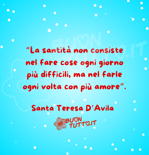 frase-santa-teresa-d-avila Su un bellissimo sfondo dalle sfumature celesti e punti luce c'è scritta la frase "La santità non consiste nel fare cose ogni giorno più difficili, ma nel farle ogni volta con più amore" Santa Teresa D’Avila. Un'immagine che esprime serenità e forza e racchiude il senso dell'articolo dal titolo Una raccolta di frasi dei Santi sui vari aspetti della vita. Le frasi dei santi in cui si parla in questo articolo sono:
• San Giovanni Bosco.
• Santa Teresa di Calcutta
• Santa Teresa D'Avila San Pio da Pietrelcina
• Beato Carlo Acutis
• Serva di Dio Simona Tronci
• San Josemaría Escrivá
• Santa Francesca Cabrini
• San Giovanni Paolo II
• Venerabile Tecla Merlo
• San Giovanni Battista de La Salle
• Santa Brigida di Svezia
Creato da BuonTutto.it