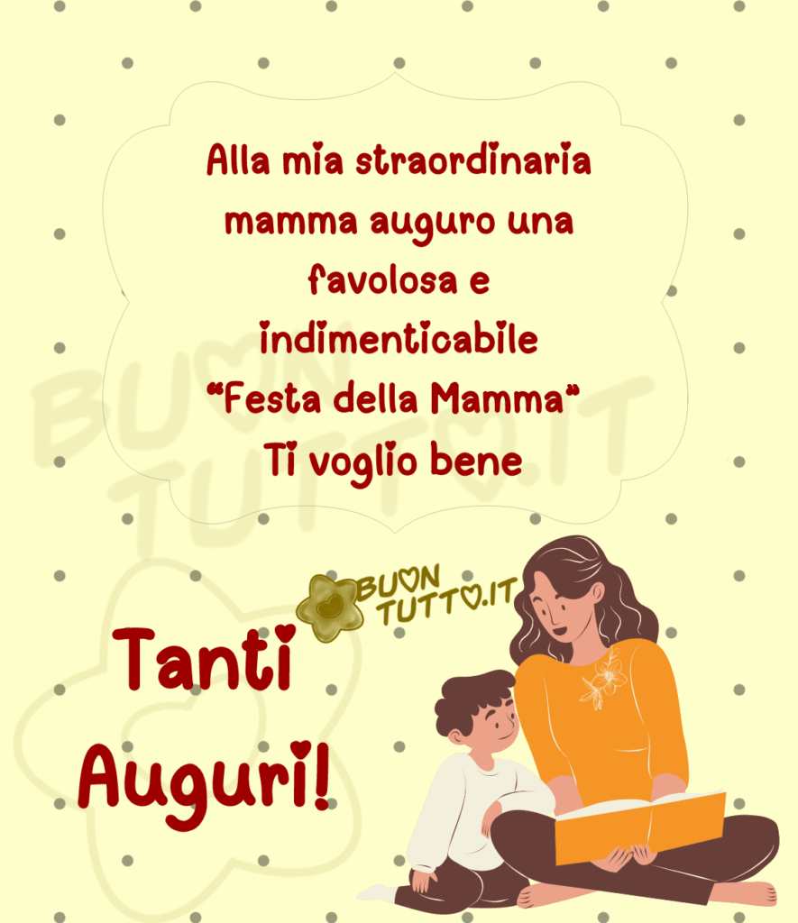 disegno su uno sfondo giallino chiaro con pois colore argento di una mamma seduta con le gambe incrociate che tiene nelle mani un libro aperto intenta a leggerlo al suo bambino che sta seduto alla sua destra con il braccio appoggiato sulla sua gamba guardando con espressione contenta e interessata il libro. Nel centro dell'immagine in una delicata cornice di colore argento c'è scritto Alla mia straordinaria mamma auguro una favolosa e indimenticabile “Festa della mamma“ Ti voglio bene e in basso a sinistra con la dimensione del carattere più grande Tanti auguri! le scritte sono di colore bordeaux e sulle i c'è disegnato un cuoricino come puntino. Una raccolta di nuove bellissime immagini di Buona Festa della Mamma da scaricare gratis e condividere con amici parenti gruppi tramite WhatsApp Facebook Twitter Pinterest Telegram Instagram creata da buontutto.it