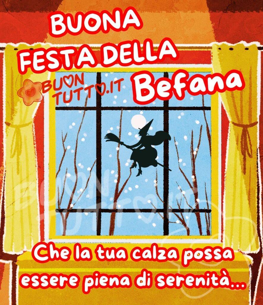 Una bellissima illustrazione creata con la pittura ad acquarello in cui c’è raffigurata una finestra con le tendine aperte di colore giallo. Dalla finestra si vede la sagoma della befana che sta volando sulla scopa in un sereno cielo notturno illuminato da una bellissima e suggestiva luna, infondo all’immagine si intravedono degli alberi spogli i cui rami si stanno tingendo di bianco con la neve, che cadendo dolcemente si poggia su di essi. L’atmosfera dell’immagine è sognante e surreale. Nella parte alta dell'immagine c'è scritto in un carattere grassetto maiuscolo di colore bianco e contorno rosso BUONA FESTA DELLA BEFANA; nella parte bassa dello stesso colore e un carattere corsivo Che la tua calza possa essere piena di serenità… Un'immagine bellissima da inviare per la festa della befana con una frase positiva che trasmette la gioia di festeggiare, lo stupore della sorpresa, tanta allegria e gioia e molte coccole. Una raccolta di nuove bellissime immagini di Buona Festa dell’Epifania e della Befana 

da scaricare gratis e condividere con amici, cari, familiari, parenti gruppi tramite WhatsApp, Facebook, X Twitter, Pinterest, Telegram, LinkedIn, Instagram e le tue piattaforme social preferite. Autore BuonTutto.it
