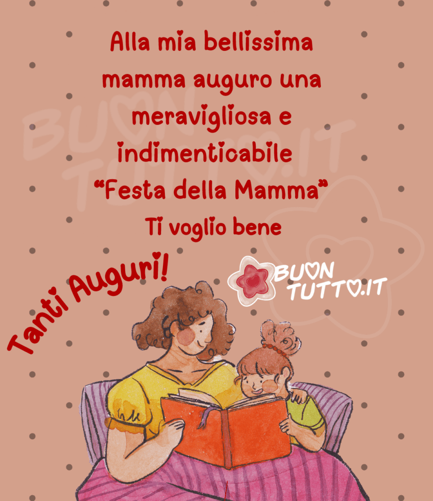 Disegno su uno sfondo lilla scuro a pois argentati che raffigura una dolcissima mamma seduta sul divano insieme alla sua bambina. Entrambe hanno sulle gambe una copertina magenta chiaro con righe viola. La mamma abbraccia la bambina con il braccio sinistro, mentre con l’altra mano tengono insieme un libro che la piccola sta leggendo ad alta voce. La mamma la ascolta con gioia e dolcezza, creando un momento tenero e pieno d’amore. Nella parte superiore dell’immagine, in rosso, compare la frase: “Alla mia bellissima mamma auguro una meravigliosa e indimenticabile Festa della Mamma. Ti voglio bene.” Sul lato sinistro, sempre in rosso e disposto in forma semicircolare, si legge “Tanti Auguri!”, con i puntini delle “i” trasformati in piccoli cuoricini. Una raccolta di nuove e bellissime immagini di Buona Festa della Mamma, da scaricare gratis e condividere con amici, parenti e gruppi tramite WhatsApp, Facebook, Twitter, Pinterest, Telegram e Instagram, creata da BuonTutto.it