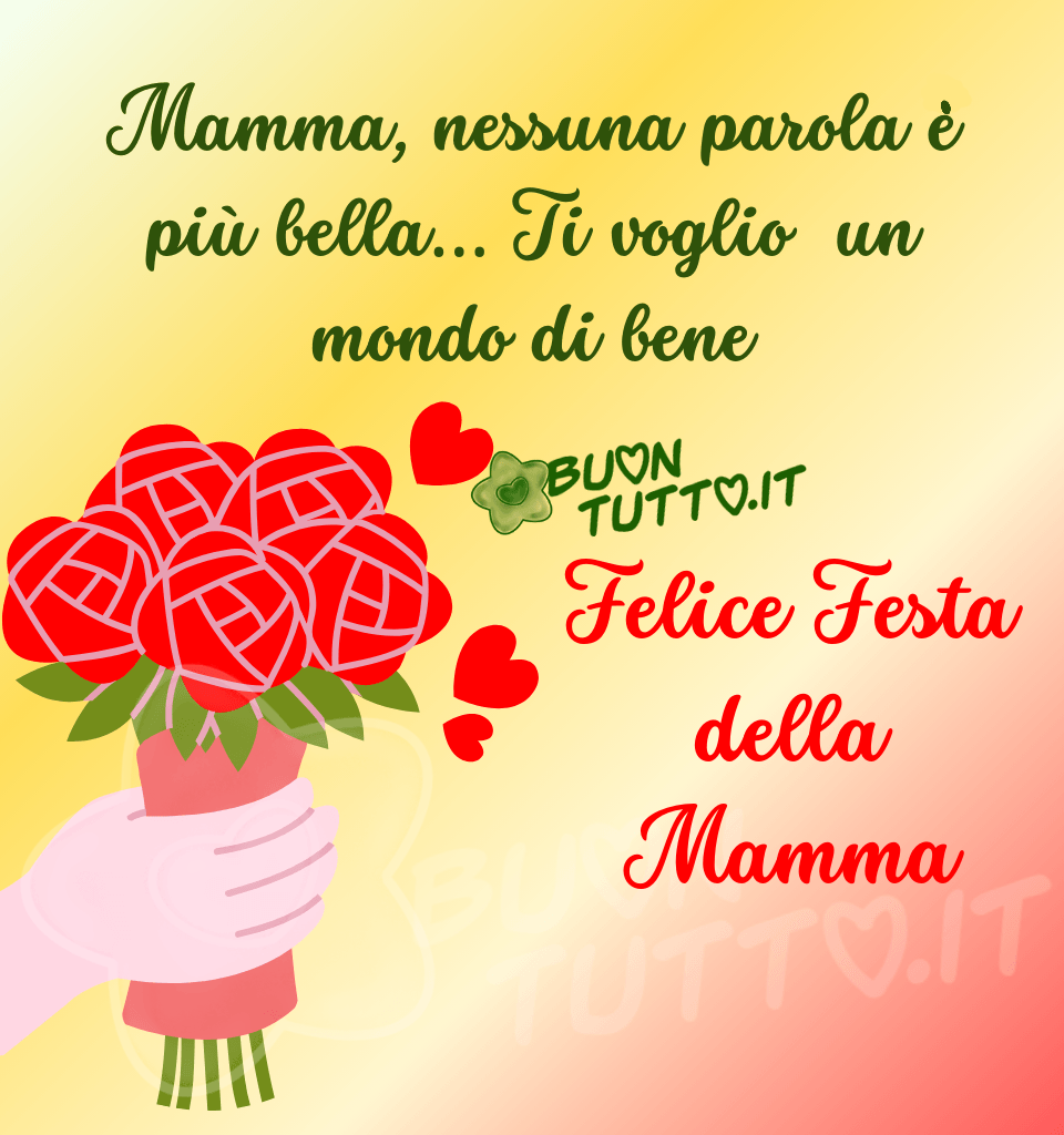 Disegno di una mano che porge un mazzo di rose di colore rosso e tre cuori rossi di diverse dimensioni vicino al bouquet, inserito in uno stupendo sfondo dalle sfumature rosse, bianche e gialle. Nella parte alta dell'immagine c'è scritto in un carattere corsivo di colore verde intenso, Mamma, nessuna parola ė più bella… Ti voglio un mondo di bene; nella parte centrale dell'immagine a destra del mazzo di fiori di colore rosso Felice Festa della Mamma. Un'immagine affettuosa e perfetta per fare gli auguri alla propria Mamma da scaricare gratis e condividere con amici, parenti, gruppi e su tutte le tue piattaforme social preferite creata da buontutto.it