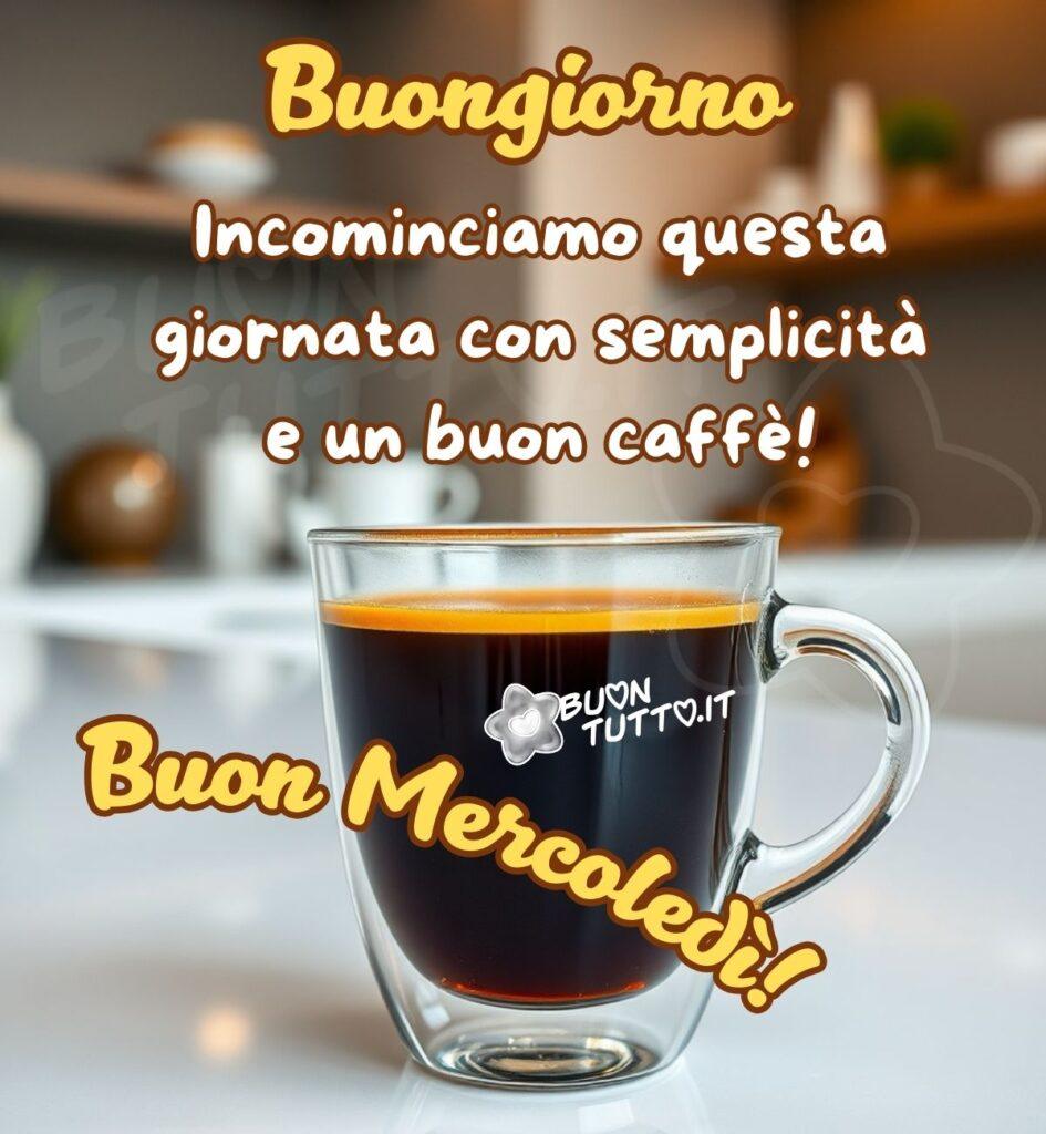La foto mostra una tazza di vetro trasparente con un cremoso caffè. Lo sfondo, leggermente sfocato, rivela una cucina moderna e luminosa con delle mensole in legno. Nella parte alta dell'immagine c'è scritto in un carattere corsivo elegante bombato di colore giallo e contorno evidenziato marrone Buongiorno, di seguito dello stesso carattere e di colore bianco contorno marrone: Incominciamo questa giornata con semplicità e un buon caffè! Nella parte centrale-bassa dell'immagine sopra la tazzina c'è scritto in forma semi-circolare in un carattere corsivo elegante di colore giallo e contorno marrone Buon Mercoledì! È un'immagine che trasmette serenità, tranquillità ed energia da scaricare gratis e condividere con amici, cari, familiari, parenti gruppi tramite WhatsApp, Facebook, X Twitter, Pinterest, Telegram, LinkedIn, Instagram e le tue piattaforme social preferite. Autore BuonTutto.it