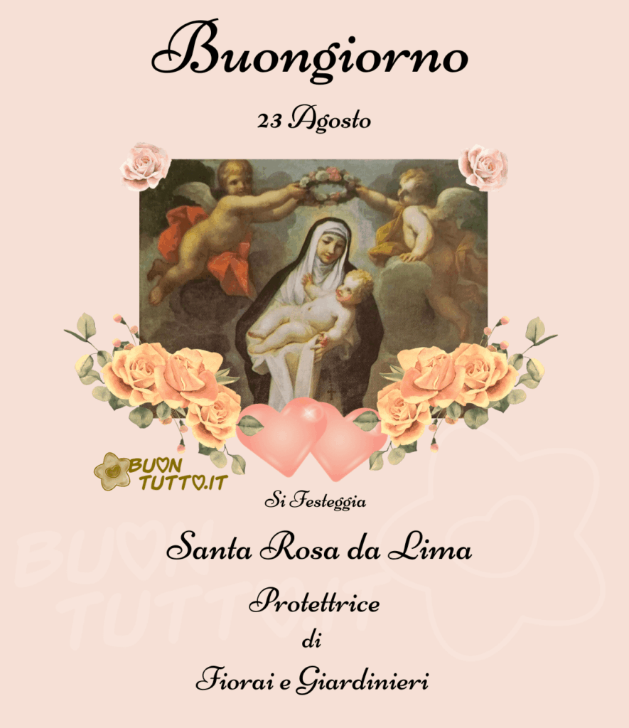  Foto del particolare del dipinto di Santa Rosa da Lima attribuito al pittore italiano Vittorio Amedeo Rapous, la Santa viene raffigurata inginocchiata su una nube, con in braccio Gesù Bambino e due angioletti che le stanno ponendo sul capo una corona di rose. Il particolare della foto è inserito sopra uno sfondo rosa cipria e impreziosita ai due angoli superiori da due delicate rose di colore rosa tenue, mentre nella parte inferiore, da bellissime rose gialle e da due cuori di colore rosa brillante con due punti luce. Nella parte alta dell'immagine c'è scritto Buongiorno 23 agosto in un carattere corsivo elegante di colore nero, nella parte bassa dell'immagine c'è scritto si festeggia Santa Rosa da Lima Protettrice di Fiorai e Giardinieri dello stesso carattere e colore. Una raccolta di nuove bellissime Immagini di Buongiorno Religioso da scaricare gratis e condividere con amici, cari, familiari, parenti gruppi tramite WhatsApp, Facebook, X Twitter, Pinterest, Telegram, LinkedIn, Instagram e le tue piattaforme social preferite. Autore BuonTutto.it