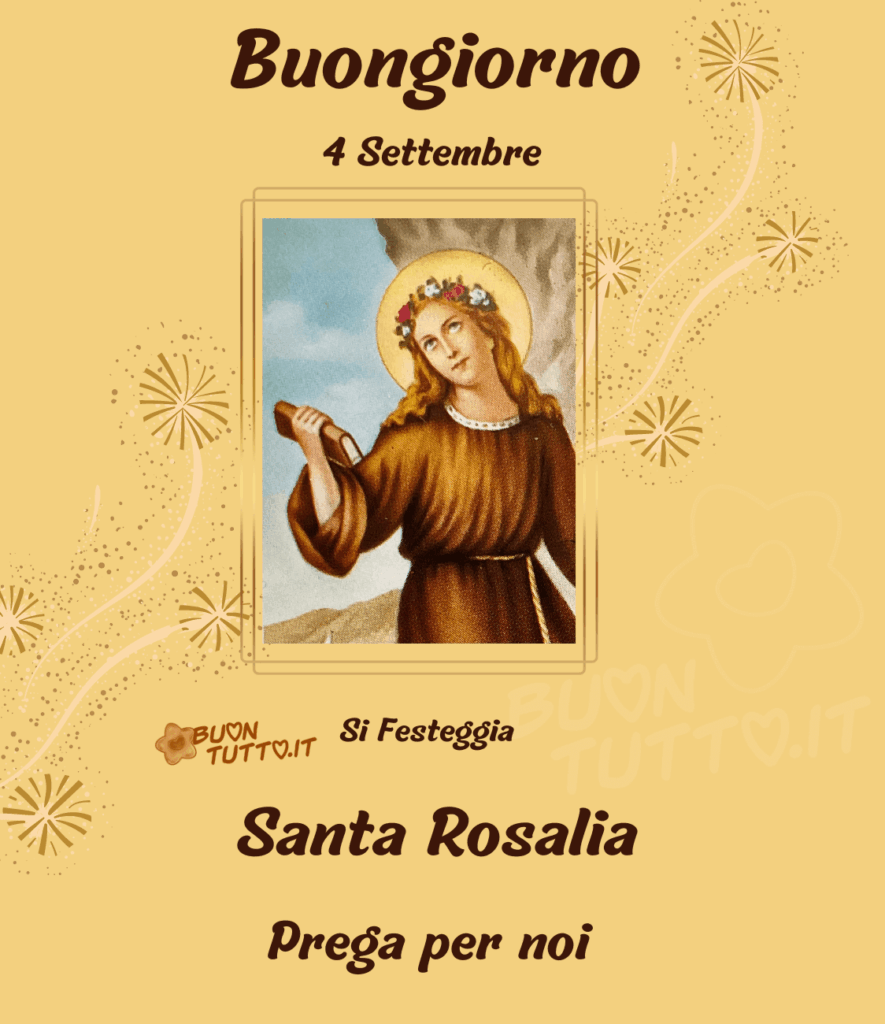 Dipinto a mezza figura di Santa Rosalia è raffigurata con il viso rivolto verso l'alto circondato da un'aureola, ha i capelli lunghi di colore castano chiaro e una coroncina di fiori sulla testa, indossa una tunica marrone e sta tenendo un libro nella mano destra, alle sue spalle si intravede la grotta posta sul monte pellegrino il dipinto è inserito in una cornice dorata appoggiata su uno sfondo di colore ocra chiaro con dei bellissimi fiori stilizzati e scagliette dorate ai lati del quadro che formano una scia che sale verso l'alto. Nella parte alta dell'immagine c'è scritto Buongiorno quattro settembre di colore marrone brillante, nella parte bassa dell'immagine c'è scritto si festeggia Santa Rosalia prega per noi dello stesso colore. Una raccolta di nuove bellissime Immagini di Buongiorno Religioso da scaricare gratis e condividere con amici, cari, familiari, parenti gruppi tramite WhatsApp, Facebook, X Twitter, Pinterest, Telegram, LinkedIn, Instagram e le tue piattaforme social preferite. Autore BuonTutto.it