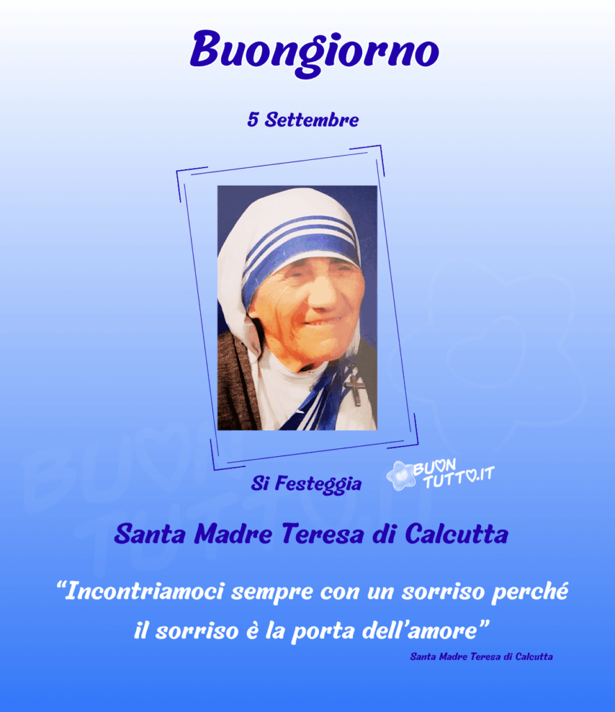 Foto di un primo piano di Santa Madre Teresa di Calcutta in una cornice rettangolare di colore blu appoggiata su uno sfondo blu sfumato di bianco nella parte alla dell'immagine c'è scritto buongiorno cinque settembre di colore blu, nella parte bassa si festeggia Santa Madre Teresa di Calcutta di colore blu, Incontriamoci sempre con un sorriso perché il sorriso è la porta dell’amore tra virgolette, santa madre Teresa di Calcutta di colore blu. Una raccolta di nuove bellissime Immagini di Buongiorno Religioso da scaricare gratis e condividere con amici, cari, familiari, parenti gruppi tramite WhatsApp, Facebook, X Twitter, Pinterest, Telegram, LinkedIn, Instagram e le tue piattaforme social preferite. Autore BuonTutto.it