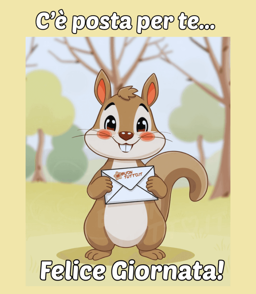 Una vivace illustrazione in stile cartone animato ambientata in un bosco con un adorabile scoiattolo con un'espressione allegra e accattivante. Ha una pelliccia marrone chiaro con il petto e la pancia e l'interno delle orecchie cremino. Le sue guance sono arrossate, e sta sorridendo, mostrando i dentini. Lo scoiattolo è in piedi e tiene saldamente tra le zampe anteriori una busta da lettera bianca, con la chiusura a "V" ben visibile. La sua postura suggerisce che stia per consegnare un messaggio importante. Dietro lo scoiattolo, si distinguono alberi con tronchi scuri e rami spogli, tipici di un bosco in autunno o inverno, ma l'erba verde aggiunge un tocco di primavera o estate. Sulla sinistra, ci sono delle sagome più piene e arrotondate di arbusti che aggiungono profondità. Nella parte alta dell'immagine c'è scritto in un carattere corsivo bombato di colore bianco e contorno nero: C’è posta per te…; nella parte bassa dello stesso colore e carattere: Felice giornata! È un'immagine che trasmette un senso di dolcezza, accoglienza, affetto, amicizia, comunicazione, positività e gioia. Una raccolta di nuove bellissime immagini di Buongiorno da scaricare gratis e condividere con amici, cari, familiari, parenti gruppi tramite WhatsApp, Facebook, X Twitter, Pinterest, Telegram, LinkedIn, Instagram e le tue piattaforme social preferite. Autore BuonTutto.it 