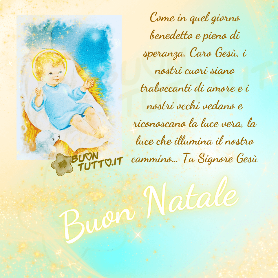 Su un meraviglioso sfondo dalle sfumature celesti, avorio, e gialle, arricchito con una miriade di sfumature dorate, punti luce e stelle che trasmettano bellezza e amore c'è inserita l'illustrazione di un dolcissimo Gesù Bambino deposto su una culla fatta di paglia coperta con un lenzuolino bianco. Il Bambino Gesù ha un'espressione dolcissima e accogliente, indossa una tunica di colore celeste sfumata di bianco. Le braccine sono aperte per accoglierci nel suo cuore. Di lato all'immagine c'è scritto in un carattere corsivo elegante di colore dorato Come in quel giorno benedetto e pieno di speranza, Caro Gesù, i nostri cuori siano traboccanti di amore e i nostri occhi vedano e riconoscano la luce vera, la luce che illumina il nostro cammino… Tu Signore Gesù. Nella parte bassa dell'immagine c'è scritto in forma semi-circolare in un carattere corsivo legante di colore avorio luminoso e contorno giallo splendente Buon Natale. Un'immagine bellissima e legante che trasmette amore, benedizione, un messaggio, frase positiva, gioia, festa e pace da scaricare gratis e condividere con amici parenti gruppi tramite WhatsApp, Facebook, X Twitter, Pinterest, Telegram, LinkedIn, Instagram e le tue piattaforme social preferite autore buontutto.it