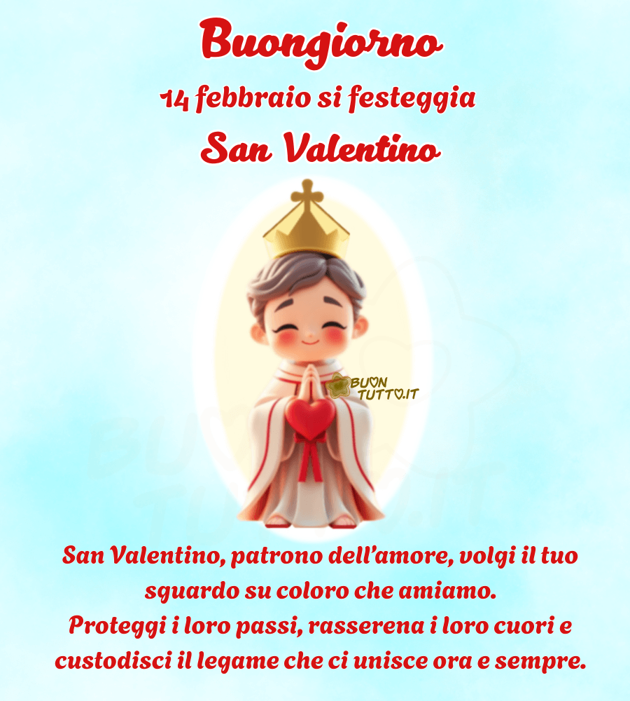 immagine in stile chibi di un dolce e sorridente San Valentino sopra l'immagine c'è scritta una preghiera e un saluto: 14 Febbraio Buongiorno!!! 
Si festeggia San Valentino
San Valentino, patrono dell’amore, volgi il tuo sguardo su coloro che amiamo. 
Proteggi i loro passi, rasserena i loro cuori e custodisci il legame che ci unisce ora e sempre.
Splendida immagine bellissima religiosa. Una raccolta di nuove e bellissime immagini di Buon San Valentino da scaricare gratuitamente e condividere con amici, persone care, familiari, parenti e gruppi tramite WhatsApp, Facebook, X (Twitter), Pinterest, Telegram, LinkedIn, Instagram e le tue piattaforme social preferite. Autore BuonTutto.it