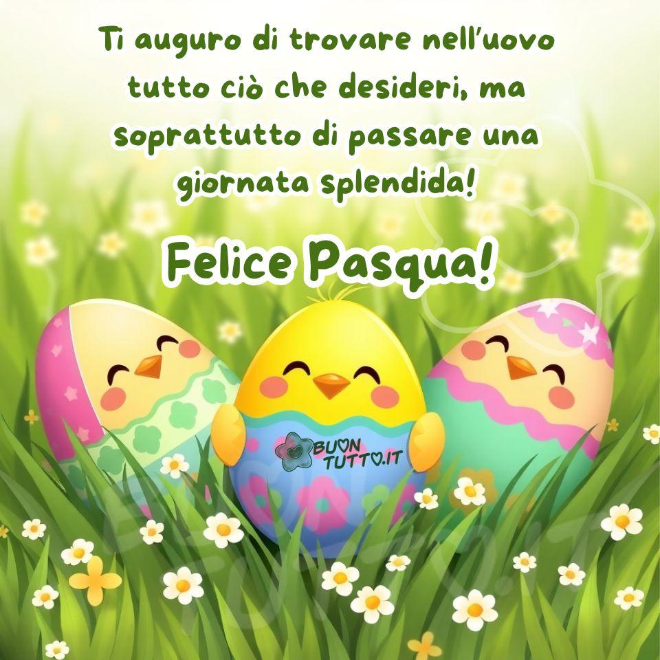 L’immagine è una illustrazione colorata e festosa a tema pasquale, che raffigura tre graziosi pulcini tondi e morbidissimi. Con gli occhietti socchiusi, i piccoli spuntano dai loro gusci colorati in rosa, verde acqua e azzurro, decorati con fiori, stelline e pois, come se indossassero abiti da festa. Il pulcino centrale è il più vivace: ha le alette aperte, pronte per un piccolo abbraccio, e un guscio blu brillante che ricorda un pezzetto di cielo fiorito. I tre pulcini sono immersi in un prato di erba verde, folta e luminosa, punteggiata da tante piccole margherite bianche. Alle loro spalle, l’erba sfuma verso uno sfondo luminoso e leggermente sfocato (effetto bokeh), che richiama una giornata di sole limpida e serena. È un’immagine che parla di nuovi inizi, amicizia e della gioia semplice delle piccole cose; guardandola, è impossibile non sorridere e sentirsi un po’ più felici. Per questo è perfetta per augurare una Buona Pasqua. Nella parte alta dell’immagine compare una frase in carattere corsivo elegante e simpatico, di colore verde con contorno bianco in grassetto: “Ti auguro di trovare nell’uovo tutto ciò che desideri, ma soprattutto di passare una giornata splendida!". Subito sotto, nello stesso stile ma con dimensioni maggiori, si legge: “Felice Pasqua!” Questa immagine fa parte di una nuova raccolta di splendide rappresentazioni per gli auguri di Buona Pasqua, create per essere scaricate gratuitamente e condivise con amici, persone care, familiari, parenti e gruppi su WhatsApp, Facebook, X (Twitter), Pinterest, Telegram, LinkedIn, Instagram e su tutte le tue piattaforme social preferite. Autore BuonTutto.it