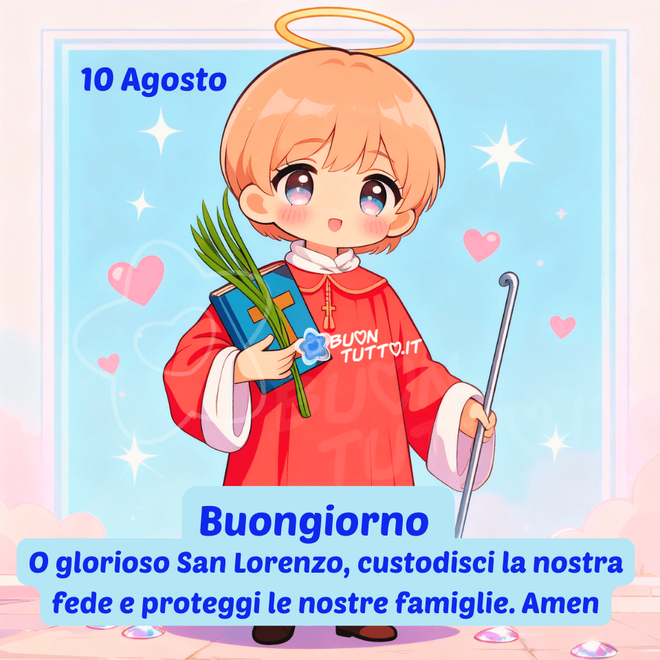 Un’illustrazione dolce e luminosa raffigura San Lorenzo in stile cartoon infantile, con viso sereno, capelli castano chiaro, aureola dorata e una veste rossa rifinita con gli orli delle maniche e il colletto bianco. Nella mano sinistra il santo tiene la Bibbia, con copertina azzurra e una croce di legno disegnata sopra, insieme a un ramo di palma verde simbolo del martirio, mentre nella mano destra regge un bastone. Lo sfondo, in tonalità azzurro pastello, è decorato con nuvole morbide, stelline e cuoricini che creano un’atmosfera di pace, dolcezza e protezione. Nella parte alta, a sinistra, compare la scritta '10 Agosto”' mentre in basso, all’interno di un fumetto celeste con carattere corsivo azzurro, è riportato il messaggio: 'Buongiorno O glorioso San Lorenzo, custodisci la nostra fede e proteggi le nostre famiglie. Amen'. Questa immagine tenera e spirituale è ideale per contenuti devozionali e per la condivisione gratuita sui social e sulle piattaforme di messaggistica. Autore: BuonTutto.it