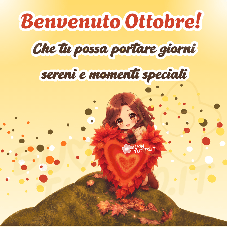 Illustrazione in stile cartoon dai colori caldi e luminosi che celebra l’arrivo di ottobre. In primo piano si trova un grande cuore composto da foglie rosse e arancioni, posato sul prato. Dietro il cuore, una ragazza dal volto dolce e dai capelli castani è inginocchiata in un gesto affettuoso, come se si avvicinasse al cuore per offrirlo simbolicamente a chi osserva. L'immagine si svolge su una piccola collina ricoperta di foglie autunnali nei toni del rosso, arancione e ocra, mentre lo sfondo presenta un ampio gradiente giallo‑dorato che richiama la luce calda del mese di ottobre. Intorno alla ragazza compaiono piccoli cerchi decorativi simili a bagliori. Nella parte superiore dell’immagine è presente il testo 'Benvenuto Ottobre!', in arancione con contorno bianco marcato, seguito dalla frase 'Che tu possa portare giorni sereni e momenti speciali', in marrone con contorno bianco. L’atmosfera complessiva è serena, positiva e avvolgente: la ragazza inginocchiata dietro il cuore, i colori caldi e il messaggio augurale creano un’immagine perfetta per trasmettere bellezza, gentilezza e un sincero augurio per l’inizio del mese di ottobre, ideale per saluti e contenuti da condividere sui social. Autore: BuonTutto.it